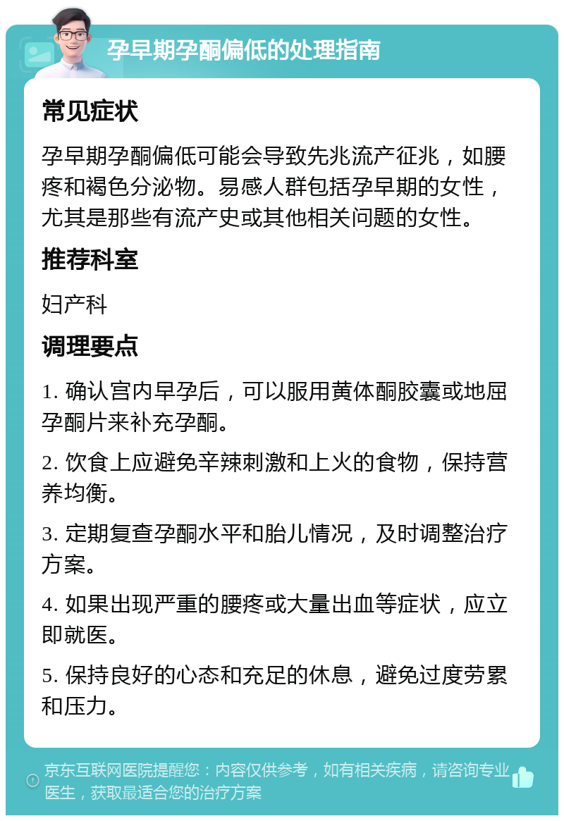 孕早期孕酮偏低的处理指南 常见症状 孕早期孕酮偏低可能会导致先兆流产征兆，如腰疼和褐色分泌物。易感人群包括孕早期的女性，尤其是那些有流产史或其他相关问题的女性。 推荐科室 妇产科 调理要点 1. 确认宫内早孕后，可以服用黄体酮胶囊或地屈孕酮片来补充孕酮。 2. 饮食上应避免辛辣刺激和上火的食物，保持营养均衡。 3. 定期复查孕酮水平和胎儿情况，及时调整治疗方案。 4. 如果出现严重的腰疼或大量出血等症状，应立即就医。 5. 保持良好的心态和充足的休息，避免过度劳累和压力。