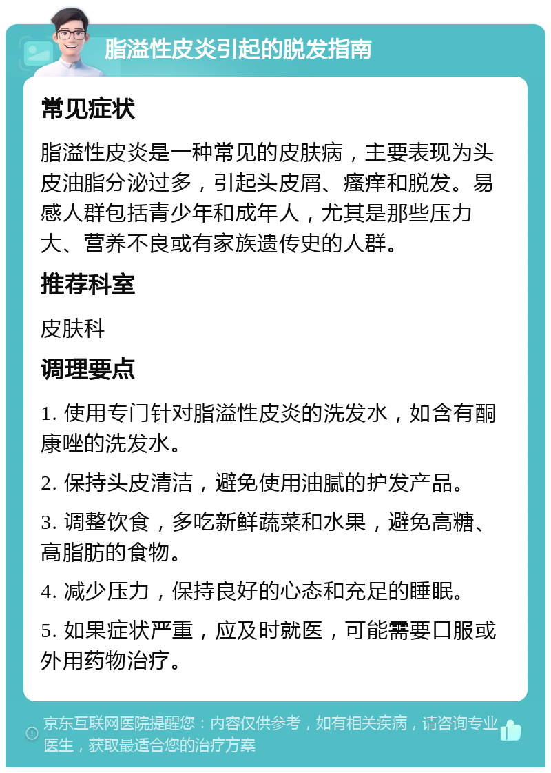 脂溢性皮炎引起的脱发指南 常见症状 脂溢性皮炎是一种常见的皮肤病，主要表现为头皮油脂分泌过多，引起头皮屑、瘙痒和脱发。易感人群包括青少年和成年人，尤其是那些压力大、营养不良或有家族遗传史的人群。 推荐科室 皮肤科 调理要点 1. 使用专门针对脂溢性皮炎的洗发水，如含有酮康唑的洗发水。 2. 保持头皮清洁，避免使用油腻的护发产品。 3. 调整饮食，多吃新鲜蔬菜和水果，避免高糖、高脂肪的食物。 4. 减少压力，保持良好的心态和充足的睡眠。 5. 如果症状严重，应及时就医，可能需要口服或外用药物治疗。