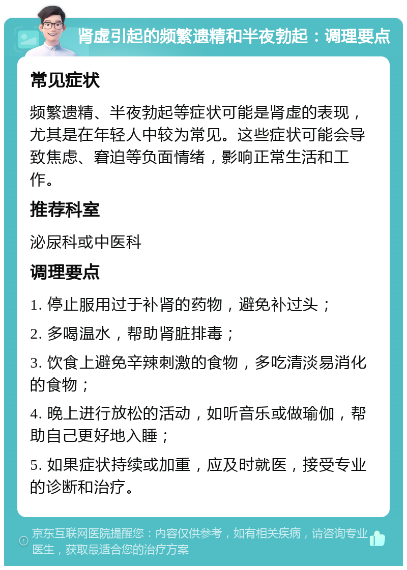 肾虚引起的频繁遗精和半夜勃起：调理要点 常见症状 频繁遗精、半夜勃起等症状可能是肾虚的表现，尤其是在年轻人中较为常见。这些症状可能会导致焦虑、窘迫等负面情绪，影响正常生活和工作。 推荐科室 泌尿科或中医科 调理要点 1. 停止服用过于补肾的药物，避免补过头； 2. 多喝温水，帮助肾脏排毒； 3. 饮食上避免辛辣刺激的食物，多吃清淡易消化的食物； 4. 晚上进行放松的活动，如听音乐或做瑜伽，帮助自己更好地入睡； 5. 如果症状持续或加重，应及时就医，接受专业的诊断和治疗。