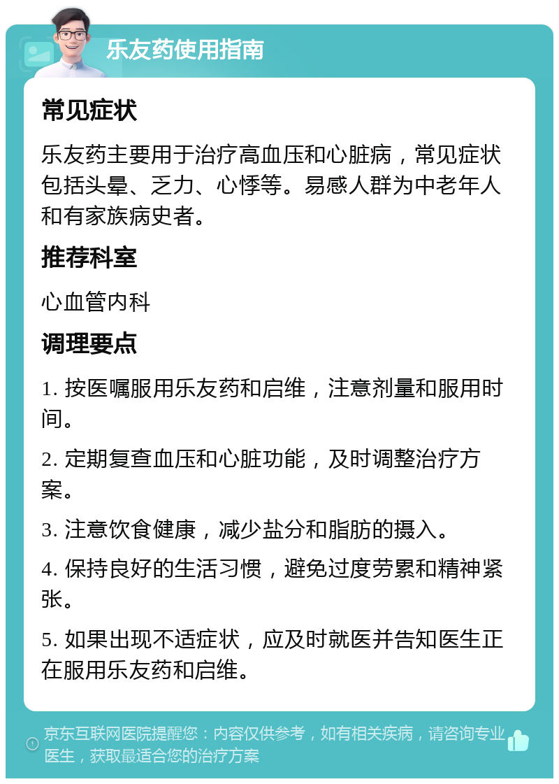 乐友药使用指南 常见症状 乐友药主要用于治疗高血压和心脏病，常见症状包括头晕、乏力、心悸等。易感人群为中老年人和有家族病史者。 推荐科室 心血管内科 调理要点 1. 按医嘱服用乐友药和启维，注意剂量和服用时间。 2. 定期复查血压和心脏功能，及时调整治疗方案。 3. 注意饮食健康，减少盐分和脂肪的摄入。 4. 保持良好的生活习惯，避免过度劳累和精神紧张。 5. 如果出现不适症状，应及时就医并告知医生正在服用乐友药和启维。