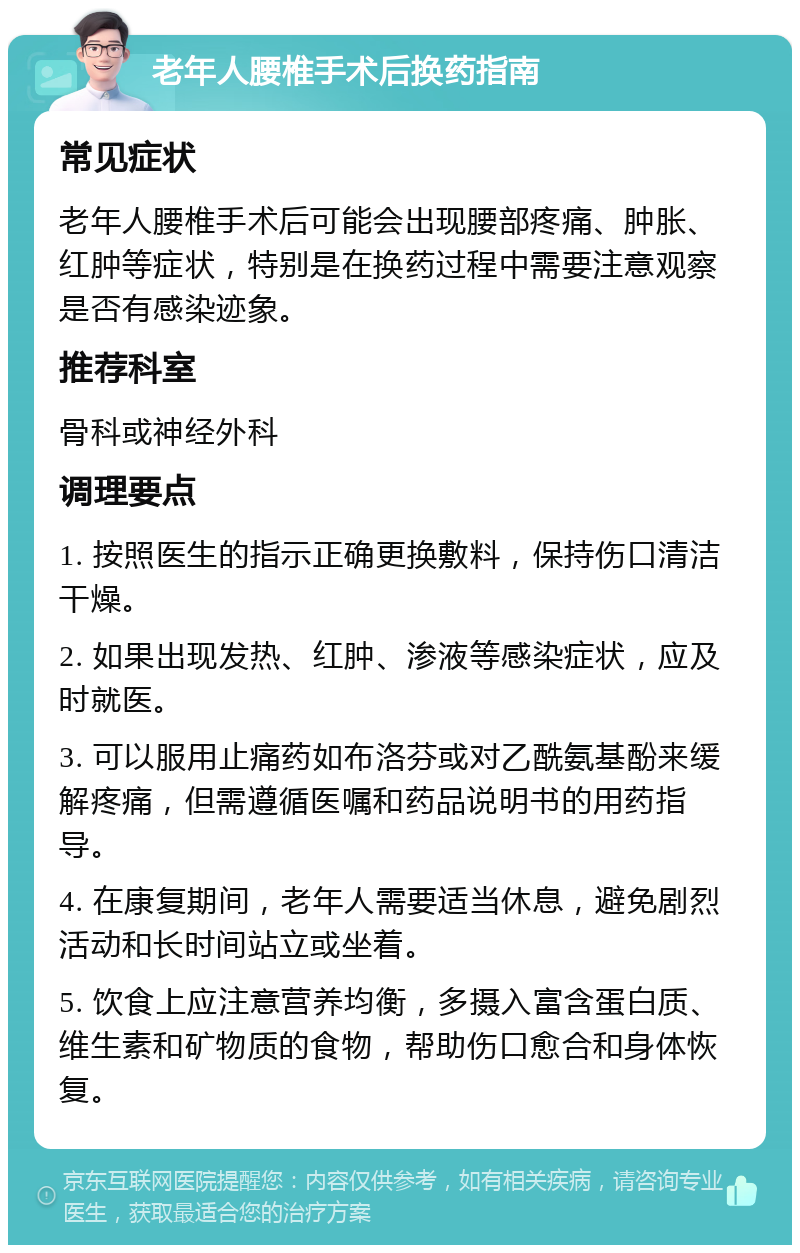 老年人腰椎手术后换药指南 常见症状 老年人腰椎手术后可能会出现腰部疼痛、肿胀、红肿等症状，特别是在换药过程中需要注意观察是否有感染迹象。 推荐科室 骨科或神经外科 调理要点 1. 按照医生的指示正确更换敷料，保持伤口清洁干燥。 2. 如果出现发热、红肿、渗液等感染症状，应及时就医。 3. 可以服用止痛药如布洛芬或对乙酰氨基酚来缓解疼痛，但需遵循医嘱和药品说明书的用药指导。 4. 在康复期间，老年人需要适当休息，避免剧烈活动和长时间站立或坐着。 5. 饮食上应注意营养均衡，多摄入富含蛋白质、维生素和矿物质的食物，帮助伤口愈合和身体恢复。