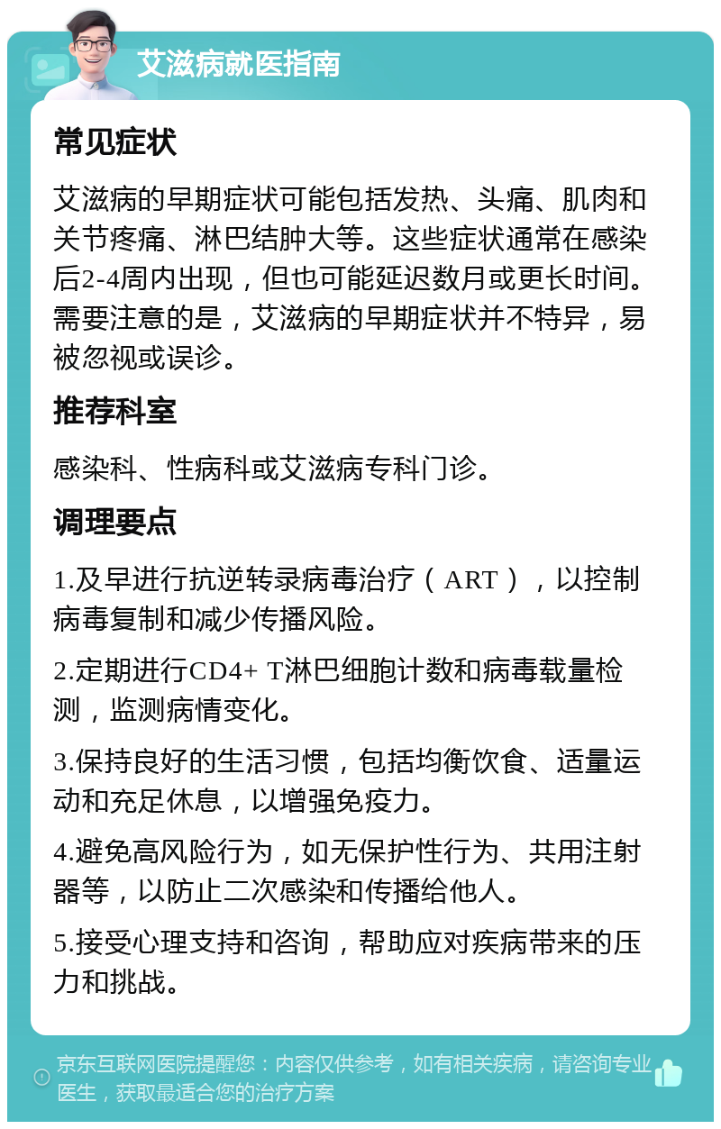 艾滋病就医指南 常见症状 艾滋病的早期症状可能包括发热、头痛、肌肉和关节疼痛、淋巴结肿大等。这些症状通常在感染后2-4周内出现，但也可能延迟数月或更长时间。需要注意的是，艾滋病的早期症状并不特异，易被忽视或误诊。 推荐科室 感染科、性病科或艾滋病专科门诊。 调理要点 1.及早进行抗逆转录病毒治疗（ART），以控制病毒复制和减少传播风险。 2.定期进行CD4+ T淋巴细胞计数和病毒载量检测，监测病情变化。 3.保持良好的生活习惯，包括均衡饮食、适量运动和充足休息，以增强免疫力。 4.避免高风险行为，如无保护性行为、共用注射器等，以防止二次感染和传播给他人。 5.接受心理支持和咨询，帮助应对疾病带来的压力和挑战。