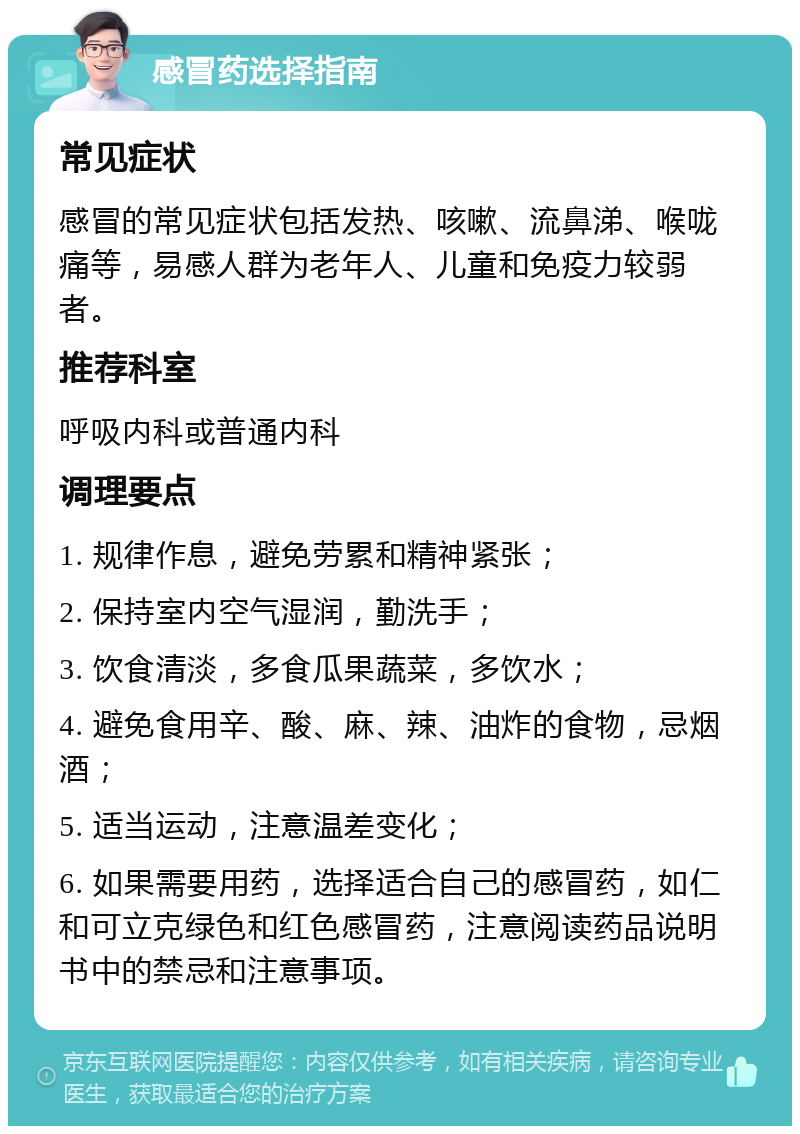 感冒药选择指南 常见症状 感冒的常见症状包括发热、咳嗽、流鼻涕、喉咙痛等，易感人群为老年人、儿童和免疫力较弱者。 推荐科室 呼吸内科或普通内科 调理要点 1. 规律作息，避免劳累和精神紧张； 2. 保持室内空气湿润，勤洗手； 3. 饮食清淡，多食瓜果蔬菜，多饮水； 4. 避免食用辛、酸、麻、辣、油炸的食物，忌烟酒； 5. 适当运动，注意温差变化； 6. 如果需要用药，选择适合自己的感冒药，如仁和可立克绿色和红色感冒药，注意阅读药品说明书中的禁忌和注意事项。