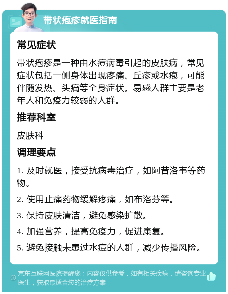 带状疱疹就医指南 常见症状 带状疱疹是一种由水痘病毒引起的皮肤病，常见症状包括一侧身体出现疼痛、丘疹或水疱，可能伴随发热、头痛等全身症状。易感人群主要是老年人和免疫力较弱的人群。 推荐科室 皮肤科 调理要点 1. 及时就医，接受抗病毒治疗，如阿昔洛韦等药物。 2. 使用止痛药物缓解疼痛，如布洛芬等。 3. 保持皮肤清洁，避免感染扩散。 4. 加强营养，提高免疫力，促进康复。 5. 避免接触未患过水痘的人群，减少传播风险。