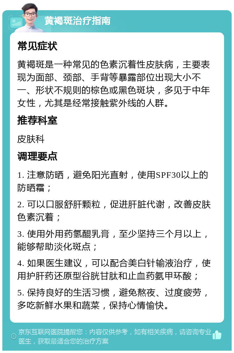 黄褐斑治疗指南 常见症状 黄褐斑是一种常见的色素沉着性皮肤病，主要表现为面部、颈部、手背等暴露部位出现大小不一、形状不规则的棕色或黑色斑块，多见于中年女性，尤其是经常接触紫外线的人群。 推荐科室 皮肤科 调理要点 1. 注意防晒，避免阳光直射，使用SPF30以上的防晒霜； 2. 可以口服舒肝颗粒，促进肝脏代谢，改善皮肤色素沉着； 3. 使用外用药氢醌乳膏，至少坚持三个月以上，能够帮助淡化斑点； 4. 如果医生建议，可以配合美白针输液治疗，使用护肝药还原型谷胱甘肽和止血药氨甲环酸； 5. 保持良好的生活习惯，避免熬夜、过度疲劳，多吃新鲜水果和蔬菜，保持心情愉快。