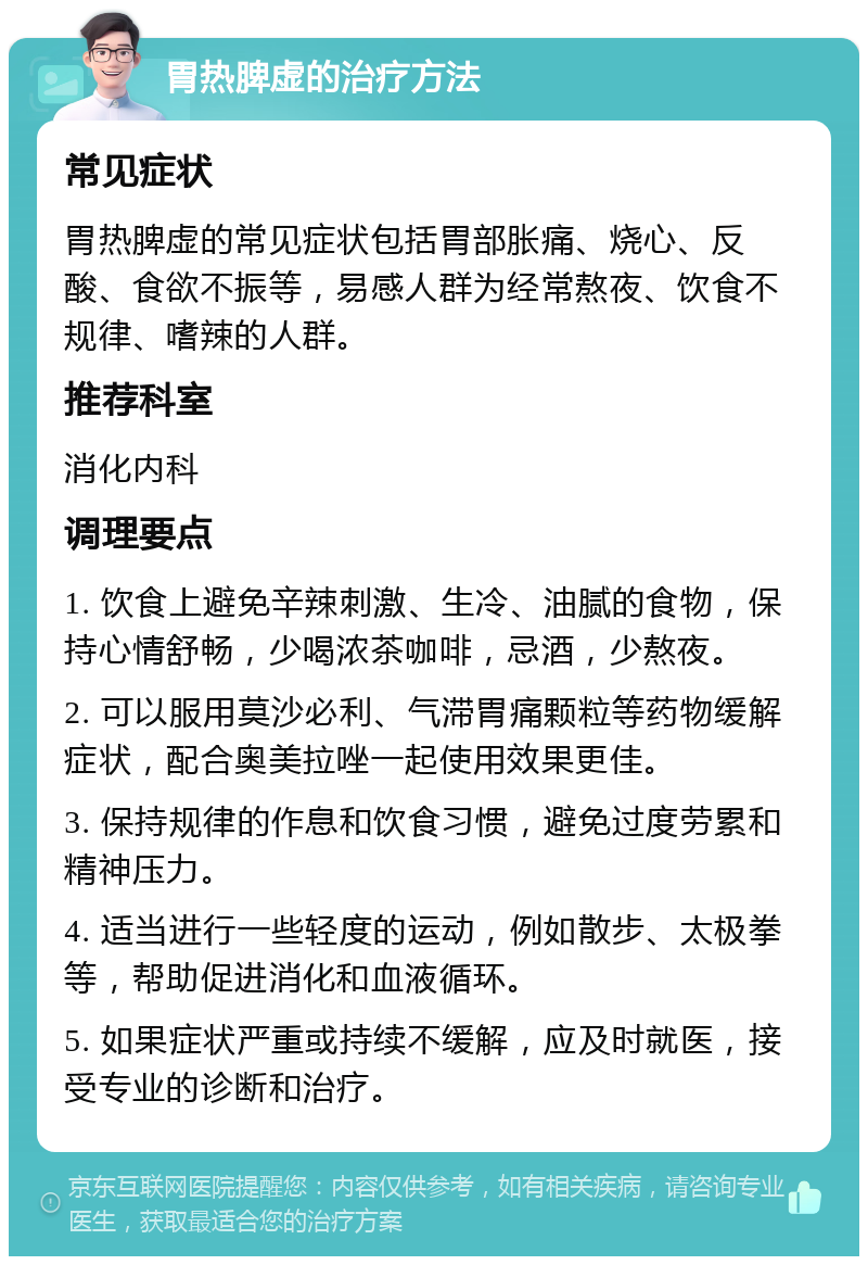 胃热脾虚的治疗方法 常见症状 胃热脾虚的常见症状包括胃部胀痛、烧心、反酸、食欲不振等，易感人群为经常熬夜、饮食不规律、嗜辣的人群。 推荐科室 消化内科 调理要点 1. 饮食上避免辛辣刺激、生冷、油腻的食物，保持心情舒畅，少喝浓茶咖啡，忌酒，少熬夜。 2. 可以服用莫沙必利、气滞胃痛颗粒等药物缓解症状，配合奥美拉唑一起使用效果更佳。 3. 保持规律的作息和饮食习惯，避免过度劳累和精神压力。 4. 适当进行一些轻度的运动，例如散步、太极拳等，帮助促进消化和血液循环。 5. 如果症状严重或持续不缓解，应及时就医，接受专业的诊断和治疗。