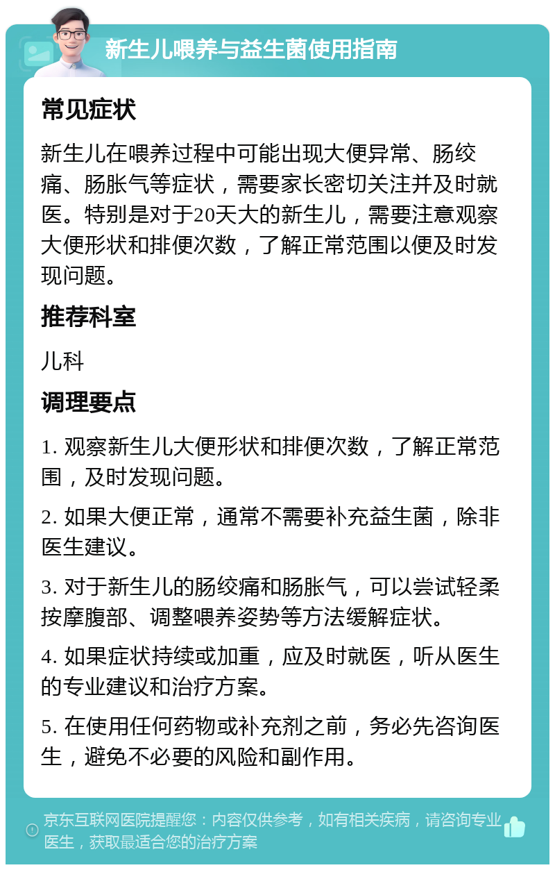 新生儿喂养与益生菌使用指南 常见症状 新生儿在喂养过程中可能出现大便异常、肠绞痛、肠胀气等症状，需要家长密切关注并及时就医。特别是对于20天大的新生儿，需要注意观察大便形状和排便次数，了解正常范围以便及时发现问题。 推荐科室 儿科 调理要点 1. 观察新生儿大便形状和排便次数，了解正常范围，及时发现问题。 2. 如果大便正常，通常不需要补充益生菌，除非医生建议。 3. 对于新生儿的肠绞痛和肠胀气，可以尝试轻柔按摩腹部、调整喂养姿势等方法缓解症状。 4. 如果症状持续或加重，应及时就医，听从医生的专业建议和治疗方案。 5. 在使用任何药物或补充剂之前，务必先咨询医生，避免不必要的风险和副作用。