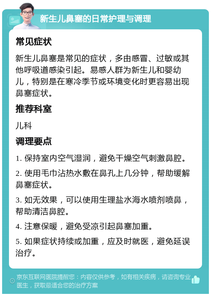 新生儿鼻塞的日常护理与调理 常见症状 新生儿鼻塞是常见的症状，多由感冒、过敏或其他呼吸道感染引起。易感人群为新生儿和婴幼儿，特别是在寒冷季节或环境变化时更容易出现鼻塞症状。 推荐科室 儿科 调理要点 1. 保持室内空气湿润，避免干燥空气刺激鼻腔。 2. 使用毛巾沾热水敷在鼻孔上几分钟，帮助缓解鼻塞症状。 3. 如无效果，可以使用生理盐水海水喷剂喷鼻，帮助清洁鼻腔。 4. 注意保暖，避免受凉引起鼻塞加重。 5. 如果症状持续或加重，应及时就医，避免延误治疗。