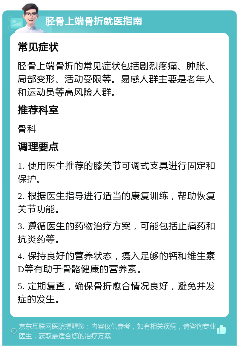 胫骨上端骨折就医指南 常见症状 胫骨上端骨折的常见症状包括剧烈疼痛、肿胀、局部变形、活动受限等。易感人群主要是老年人和运动员等高风险人群。 推荐科室 骨科 调理要点 1. 使用医生推荐的膝关节可调式支具进行固定和保护。 2. 根据医生指导进行适当的康复训练，帮助恢复关节功能。 3. 遵循医生的药物治疗方案，可能包括止痛药和抗炎药等。 4. 保持良好的营养状态，摄入足够的钙和维生素D等有助于骨骼健康的营养素。 5. 定期复查，确保骨折愈合情况良好，避免并发症的发生。