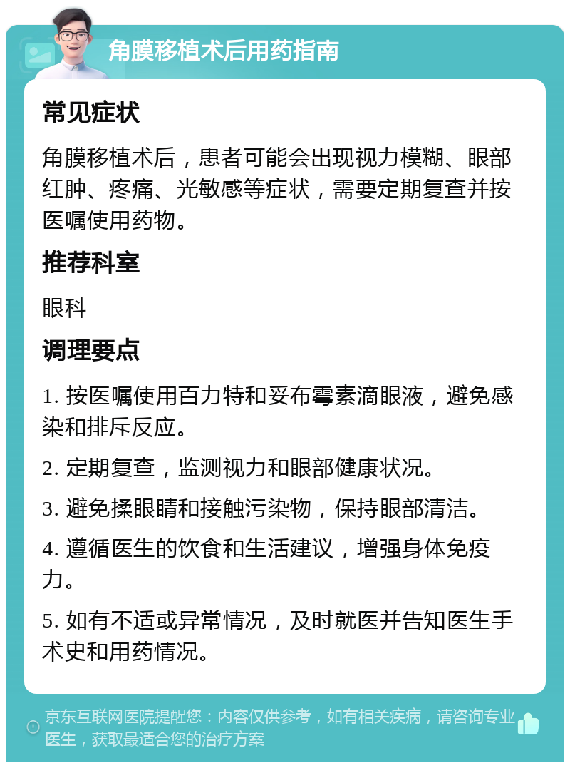角膜移植术后用药指南 常见症状 角膜移植术后，患者可能会出现视力模糊、眼部红肿、疼痛、光敏感等症状，需要定期复查并按医嘱使用药物。 推荐科室 眼科 调理要点 1. 按医嘱使用百力特和妥布霉素滴眼液，避免感染和排斥反应。 2. 定期复查，监测视力和眼部健康状况。 3. 避免揉眼睛和接触污染物，保持眼部清洁。 4. 遵循医生的饮食和生活建议，增强身体免疫力。 5. 如有不适或异常情况，及时就医并告知医生手术史和用药情况。