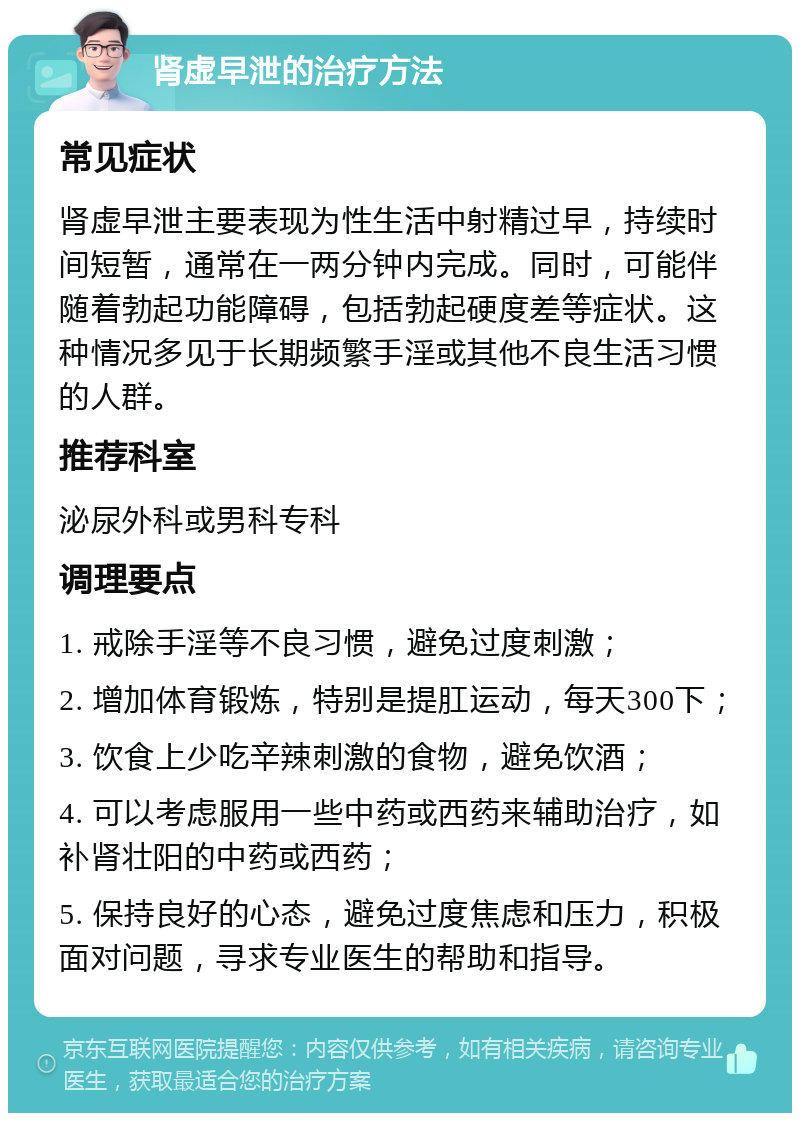 肾虚早泄的治疗方法 常见症状 肾虚早泄主要表现为性生活中射精过早，持续时间短暂，通常在一两分钟内完成。同时，可能伴随着勃起功能障碍，包括勃起硬度差等症状。这种情况多见于长期频繁手淫或其他不良生活习惯的人群。 推荐科室 泌尿外科或男科专科 调理要点 1. 戒除手淫等不良习惯，避免过度刺激； 2. 增加体育锻炼，特别是提肛运动，每天300下； 3. 饮食上少吃辛辣刺激的食物，避免饮酒； 4. 可以考虑服用一些中药或西药来辅助治疗，如补肾壮阳的中药或西药； 5. 保持良好的心态，避免过度焦虑和压力，积极面对问题，寻求专业医生的帮助和指导。