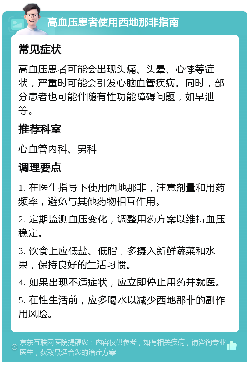 高血压患者使用西地那非指南 常见症状 高血压患者可能会出现头痛、头晕、心悸等症状，严重时可能会引发心脑血管疾病。同时，部分患者也可能伴随有性功能障碍问题，如早泄等。 推荐科室 心血管内科、男科 调理要点 1. 在医生指导下使用西地那非，注意剂量和用药频率，避免与其他药物相互作用。 2. 定期监测血压变化，调整用药方案以维持血压稳定。 3. 饮食上应低盐、低脂，多摄入新鲜蔬菜和水果，保持良好的生活习惯。 4. 如果出现不适症状，应立即停止用药并就医。 5. 在性生活前，应多喝水以减少西地那非的副作用风险。