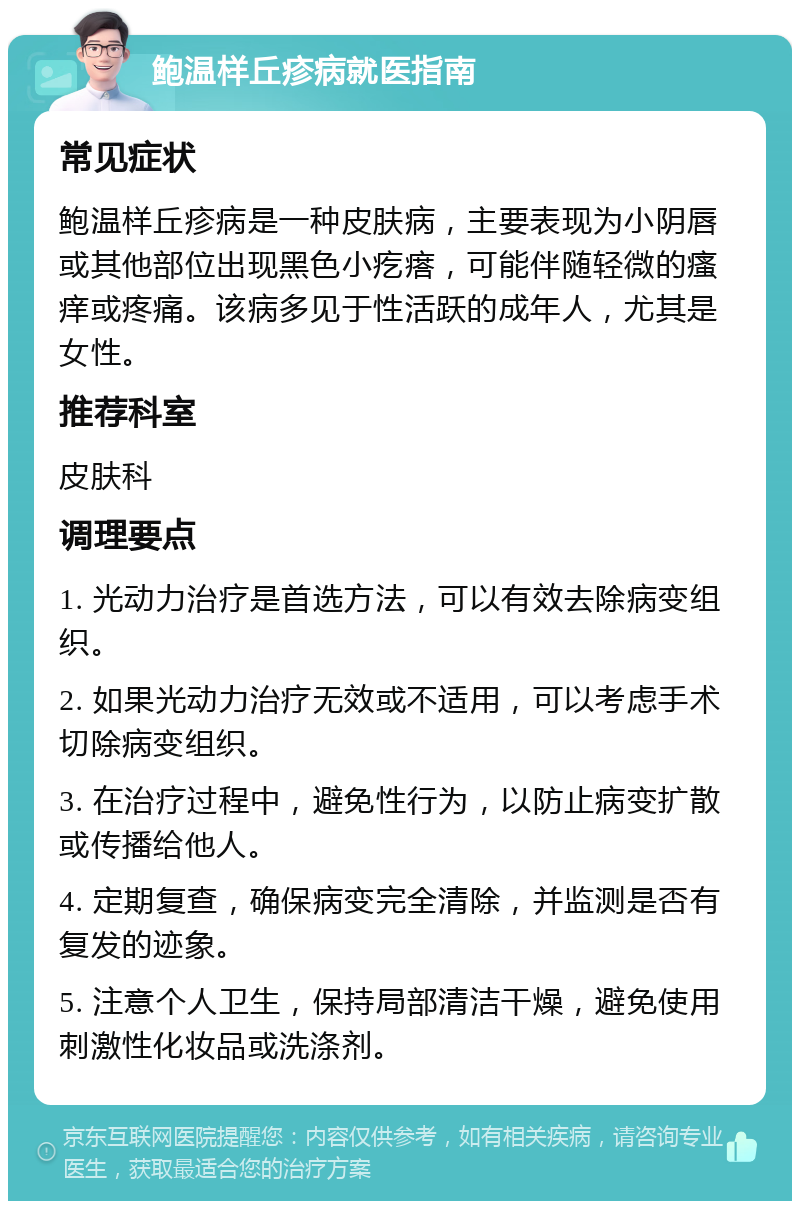 鲍温样丘疹病就医指南 常见症状 鲍温样丘疹病是一种皮肤病，主要表现为小阴唇或其他部位出现黑色小疙瘩，可能伴随轻微的瘙痒或疼痛。该病多见于性活跃的成年人，尤其是女性。 推荐科室 皮肤科 调理要点 1. 光动力治疗是首选方法，可以有效去除病变组织。 2. 如果光动力治疗无效或不适用，可以考虑手术切除病变组织。 3. 在治疗过程中，避免性行为，以防止病变扩散或传播给他人。 4. 定期复查，确保病变完全清除，并监测是否有复发的迹象。 5. 注意个人卫生，保持局部清洁干燥，避免使用刺激性化妆品或洗涤剂。