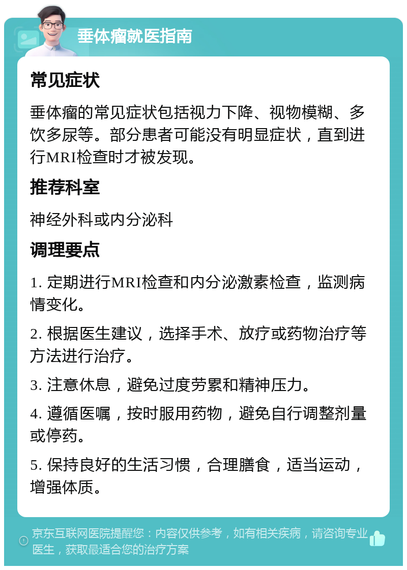 垂体瘤就医指南 常见症状 垂体瘤的常见症状包括视力下降、视物模糊、多饮多尿等。部分患者可能没有明显症状，直到进行MRI检查时才被发现。 推荐科室 神经外科或内分泌科 调理要点 1. 定期进行MRI检查和内分泌激素检查，监测病情变化。 2. 根据医生建议，选择手术、放疗或药物治疗等方法进行治疗。 3. 注意休息，避免过度劳累和精神压力。 4. 遵循医嘱，按时服用药物，避免自行调整剂量或停药。 5. 保持良好的生活习惯，合理膳食，适当运动，增强体质。