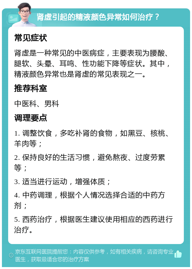 肾虚引起的精液颜色异常如何治疗？ 常见症状 肾虚是一种常见的中医病症，主要表现为腰酸、腿软、头晕、耳鸣、性功能下降等症状。其中，精液颜色异常也是肾虚的常见表现之一。 推荐科室 中医科、男科 调理要点 1. 调整饮食，多吃补肾的食物，如黑豆、核桃、羊肉等； 2. 保持良好的生活习惯，避免熬夜、过度劳累等； 3. 适当进行运动，增强体质； 4. 中药调理，根据个人情况选择合适的中药方剂； 5. 西药治疗，根据医生建议使用相应的西药进行治疗。