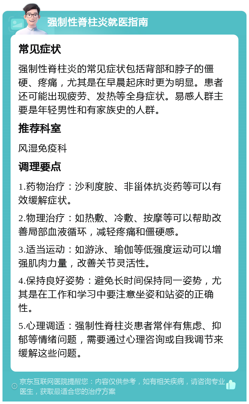 强制性脊柱炎就医指南 常见症状 强制性脊柱炎的常见症状包括背部和脖子的僵硬、疼痛，尤其是在早晨起床时更为明显。患者还可能出现疲劳、发热等全身症状。易感人群主要是年轻男性和有家族史的人群。 推荐科室 风湿免疫科 调理要点 1.药物治疗：沙利度胺、非甾体抗炎药等可以有效缓解症状。 2.物理治疗：如热敷、冷敷、按摩等可以帮助改善局部血液循环，减轻疼痛和僵硬感。 3.适当运动：如游泳、瑜伽等低强度运动可以增强肌肉力量，改善关节灵活性。 4.保持良好姿势：避免长时间保持同一姿势，尤其是在工作和学习中要注意坐姿和站姿的正确性。 5.心理调适：强制性脊柱炎患者常伴有焦虑、抑郁等情绪问题，需要通过心理咨询或自我调节来缓解这些问题。