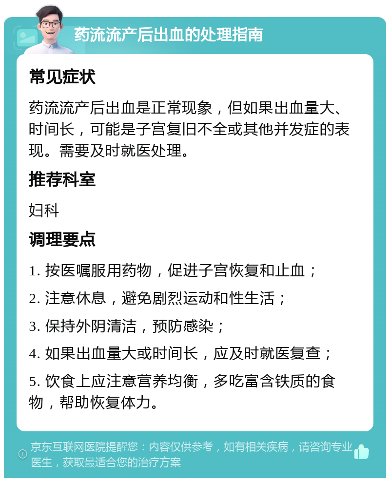 药流流产后出血的处理指南 常见症状 药流流产后出血是正常现象，但如果出血量大、时间长，可能是子宫复旧不全或其他并发症的表现。需要及时就医处理。 推荐科室 妇科 调理要点 1. 按医嘱服用药物，促进子宫恢复和止血； 2. 注意休息，避免剧烈运动和性生活； 3. 保持外阴清洁，预防感染； 4. 如果出血量大或时间长，应及时就医复查； 5. 饮食上应注意营养均衡，多吃富含铁质的食物，帮助恢复体力。