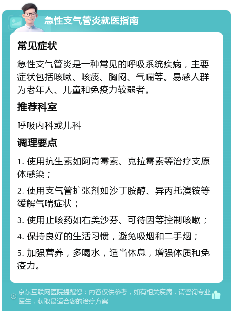 急性支气管炎就医指南 常见症状 急性支气管炎是一种常见的呼吸系统疾病，主要症状包括咳嗽、咳痰、胸闷、气喘等。易感人群为老年人、儿童和免疫力较弱者。 推荐科室 呼吸内科或儿科 调理要点 1. 使用抗生素如阿奇霉素、克拉霉素等治疗支原体感染； 2. 使用支气管扩张剂如沙丁胺醇、异丙托溴铵等缓解气喘症状； 3. 使用止咳药如右美沙芬、可待因等控制咳嗽； 4. 保持良好的生活习惯，避免吸烟和二手烟； 5. 加强营养，多喝水，适当休息，增强体质和免疫力。