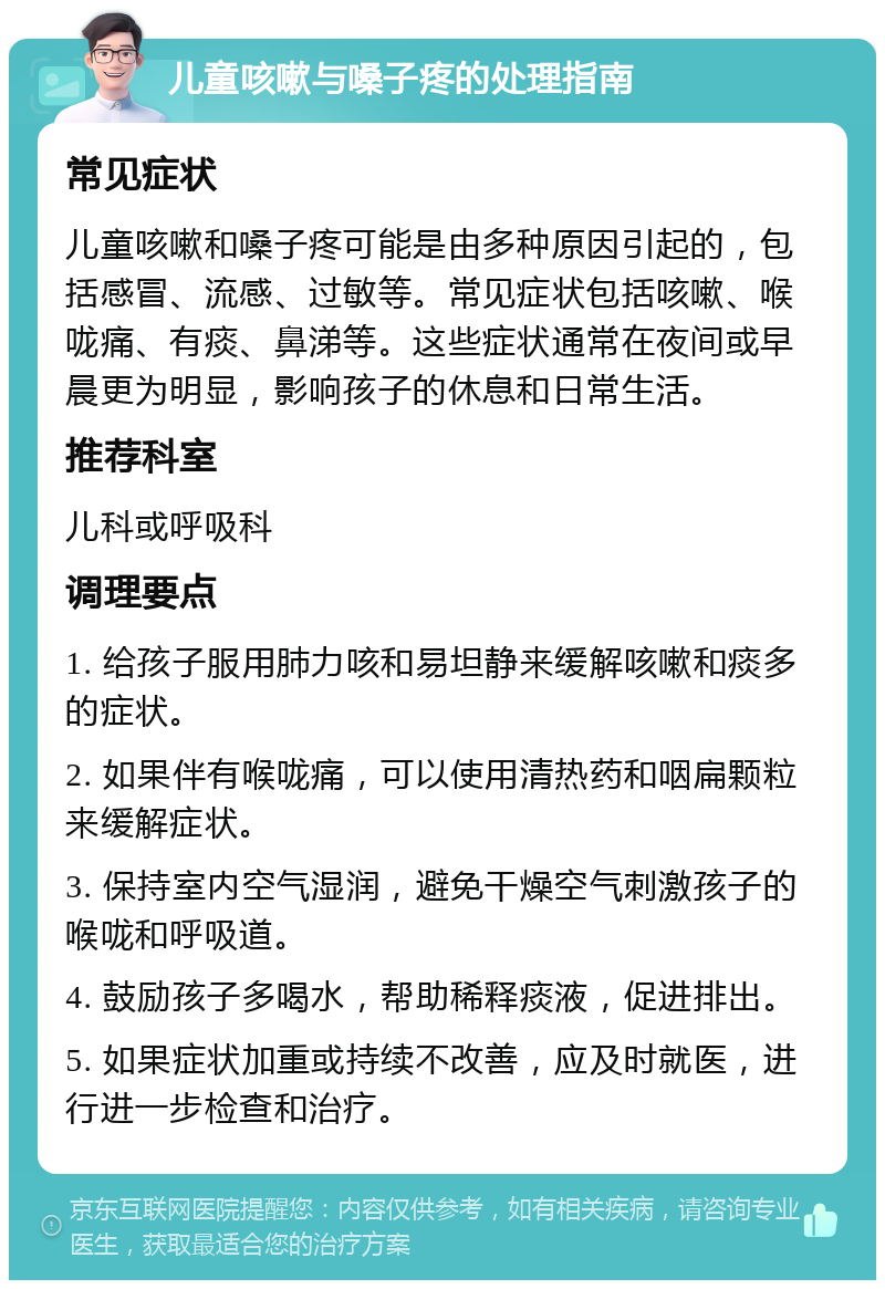 儿童咳嗽与嗓子疼的处理指南 常见症状 儿童咳嗽和嗓子疼可能是由多种原因引起的，包括感冒、流感、过敏等。常见症状包括咳嗽、喉咙痛、有痰、鼻涕等。这些症状通常在夜间或早晨更为明显，影响孩子的休息和日常生活。 推荐科室 儿科或呼吸科 调理要点 1. 给孩子服用肺力咳和易坦静来缓解咳嗽和痰多的症状。 2. 如果伴有喉咙痛，可以使用清热药和咽扁颗粒来缓解症状。 3. 保持室内空气湿润，避免干燥空气刺激孩子的喉咙和呼吸道。 4. 鼓励孩子多喝水，帮助稀释痰液，促进排出。 5. 如果症状加重或持续不改善，应及时就医，进行进一步检查和治疗。