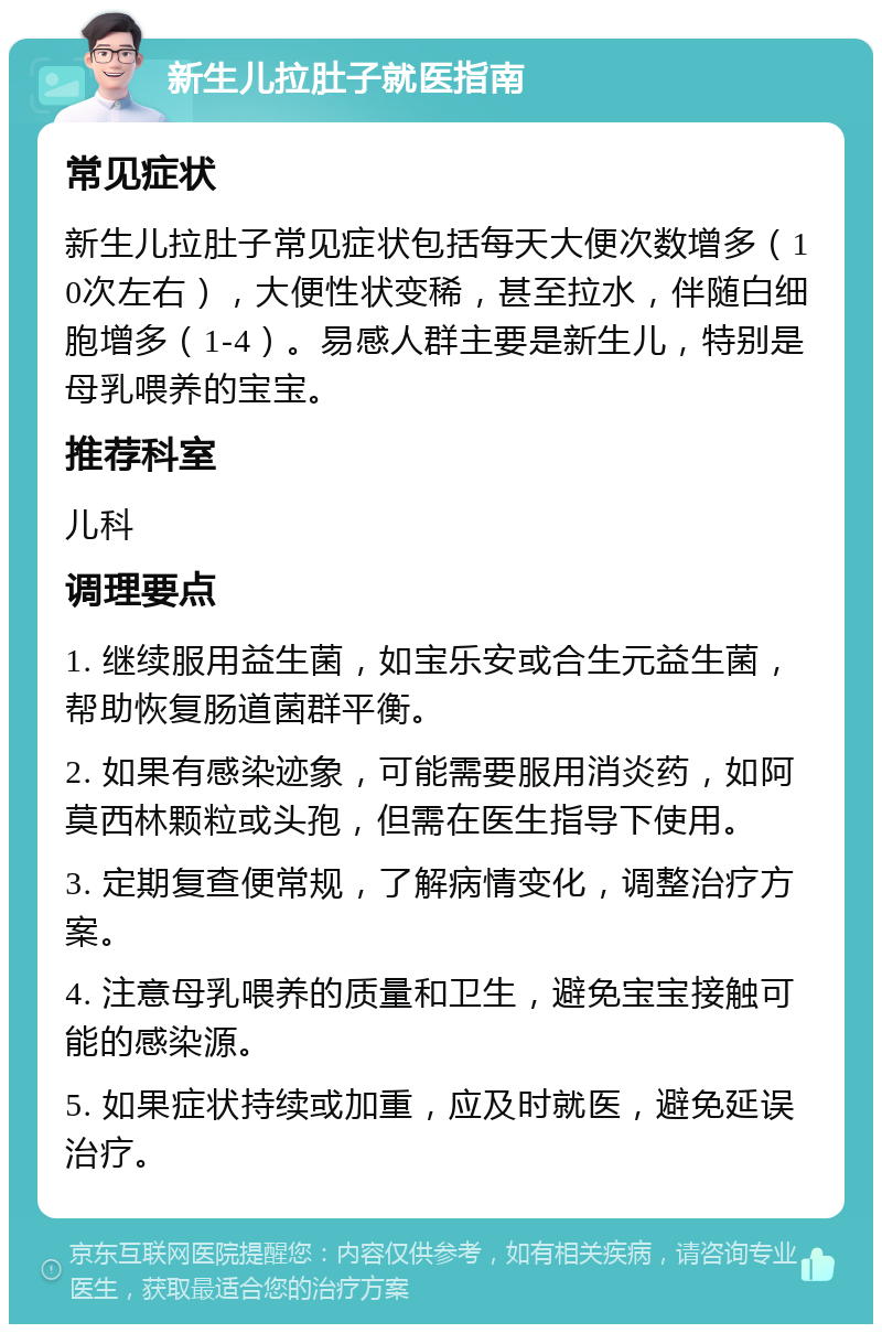 新生儿拉肚子就医指南 常见症状 新生儿拉肚子常见症状包括每天大便次数增多（10次左右），大便性状变稀，甚至拉水，伴随白细胞增多（1-4）。易感人群主要是新生儿，特别是母乳喂养的宝宝。 推荐科室 儿科 调理要点 1. 继续服用益生菌，如宝乐安或合生元益生菌，帮助恢复肠道菌群平衡。 2. 如果有感染迹象，可能需要服用消炎药，如阿莫西林颗粒或头孢，但需在医生指导下使用。 3. 定期复查便常规，了解病情变化，调整治疗方案。 4. 注意母乳喂养的质量和卫生，避免宝宝接触可能的感染源。 5. 如果症状持续或加重，应及时就医，避免延误治疗。