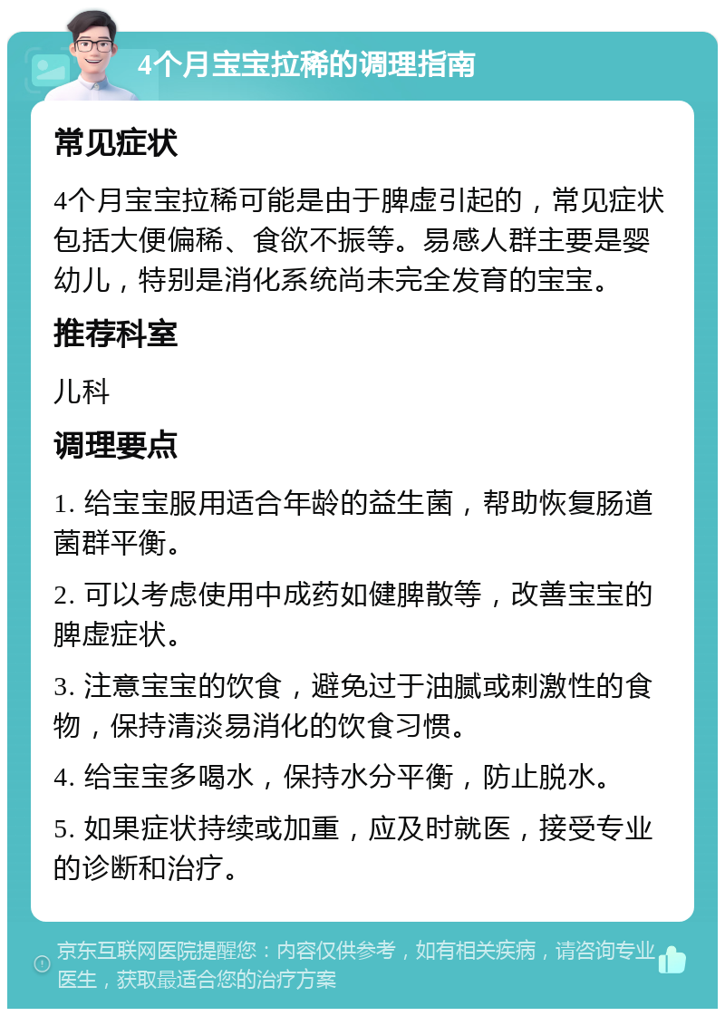 4个月宝宝拉稀的调理指南 常见症状 4个月宝宝拉稀可能是由于脾虚引起的，常见症状包括大便偏稀、食欲不振等。易感人群主要是婴幼儿，特别是消化系统尚未完全发育的宝宝。 推荐科室 儿科 调理要点 1. 给宝宝服用适合年龄的益生菌，帮助恢复肠道菌群平衡。 2. 可以考虑使用中成药如健脾散等，改善宝宝的脾虚症状。 3. 注意宝宝的饮食，避免过于油腻或刺激性的食物，保持清淡易消化的饮食习惯。 4. 给宝宝多喝水，保持水分平衡，防止脱水。 5. 如果症状持续或加重，应及时就医，接受专业的诊断和治疗。