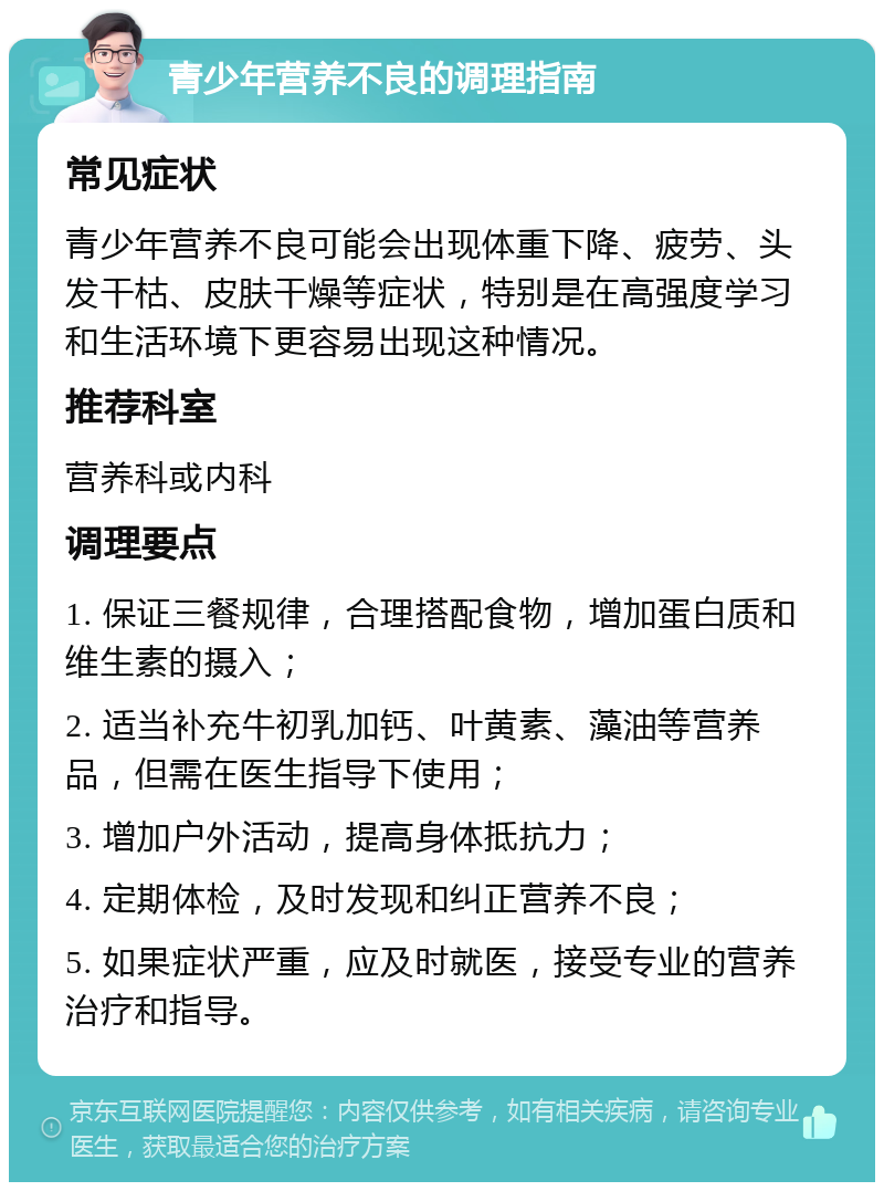 青少年营养不良的调理指南 常见症状 青少年营养不良可能会出现体重下降、疲劳、头发干枯、皮肤干燥等症状，特别是在高强度学习和生活环境下更容易出现这种情况。 推荐科室 营养科或内科 调理要点 1. 保证三餐规律，合理搭配食物，增加蛋白质和维生素的摄入； 2. 适当补充牛初乳加钙、叶黄素、藻油等营养品，但需在医生指导下使用； 3. 增加户外活动，提高身体抵抗力； 4. 定期体检，及时发现和纠正营养不良； 5. 如果症状严重，应及时就医，接受专业的营养治疗和指导。