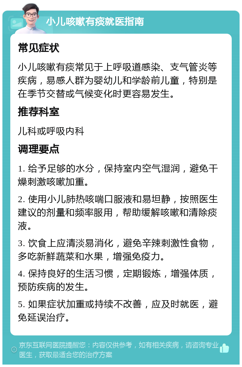 小儿咳嗽有痰就医指南 常见症状 小儿咳嗽有痰常见于上呼吸道感染、支气管炎等疾病，易感人群为婴幼儿和学龄前儿童，特别是在季节交替或气候变化时更容易发生。 推荐科室 儿科或呼吸内科 调理要点 1. 给予足够的水分，保持室内空气湿润，避免干燥刺激咳嗽加重。 2. 使用小儿肺热咳喘口服液和易坦静，按照医生建议的剂量和频率服用，帮助缓解咳嗽和清除痰液。 3. 饮食上应清淡易消化，避免辛辣刺激性食物，多吃新鲜蔬菜和水果，增强免疫力。 4. 保持良好的生活习惯，定期锻炼，增强体质，预防疾病的发生。 5. 如果症状加重或持续不改善，应及时就医，避免延误治疗。