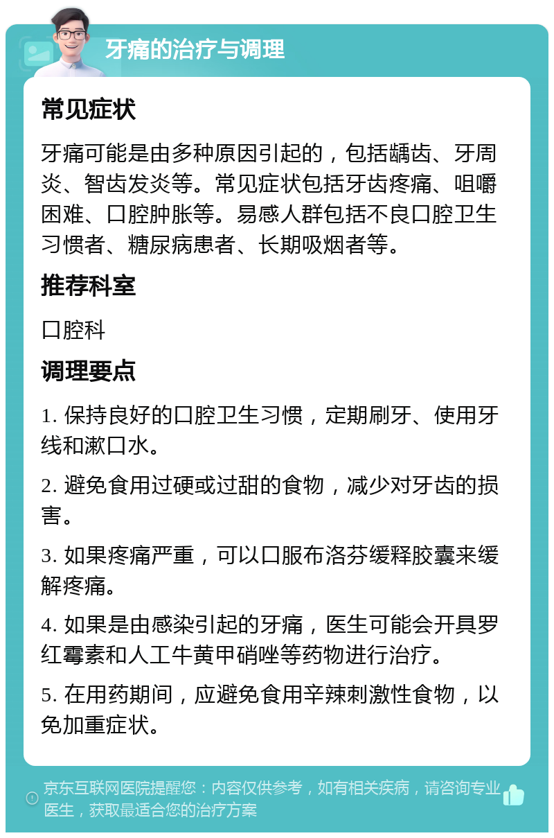 牙痛的治疗与调理 常见症状 牙痛可能是由多种原因引起的，包括龋齿、牙周炎、智齿发炎等。常见症状包括牙齿疼痛、咀嚼困难、口腔肿胀等。易感人群包括不良口腔卫生习惯者、糖尿病患者、长期吸烟者等。 推荐科室 口腔科 调理要点 1. 保持良好的口腔卫生习惯，定期刷牙、使用牙线和漱口水。 2. 避免食用过硬或过甜的食物，减少对牙齿的损害。 3. 如果疼痛严重，可以口服布洛芬缓释胶囊来缓解疼痛。 4. 如果是由感染引起的牙痛，医生可能会开具罗红霉素和人工牛黄甲硝唑等药物进行治疗。 5. 在用药期间，应避免食用辛辣刺激性食物，以免加重症状。