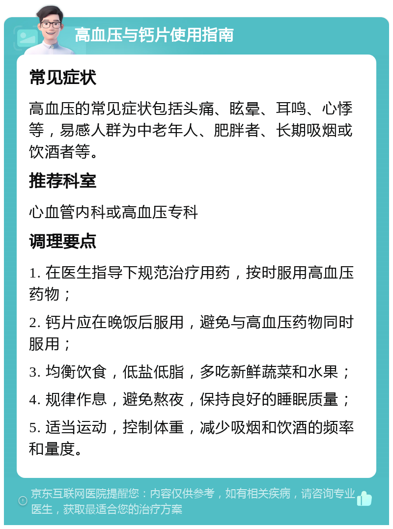 高血压与钙片使用指南 常见症状 高血压的常见症状包括头痛、眩晕、耳鸣、心悸等，易感人群为中老年人、肥胖者、长期吸烟或饮酒者等。 推荐科室 心血管内科或高血压专科 调理要点 1. 在医生指导下规范治疗用药，按时服用高血压药物； 2. 钙片应在晚饭后服用，避免与高血压药物同时服用； 3. 均衡饮食，低盐低脂，多吃新鲜蔬菜和水果； 4. 规律作息，避免熬夜，保持良好的睡眠质量； 5. 适当运动，控制体重，减少吸烟和饮酒的频率和量度。