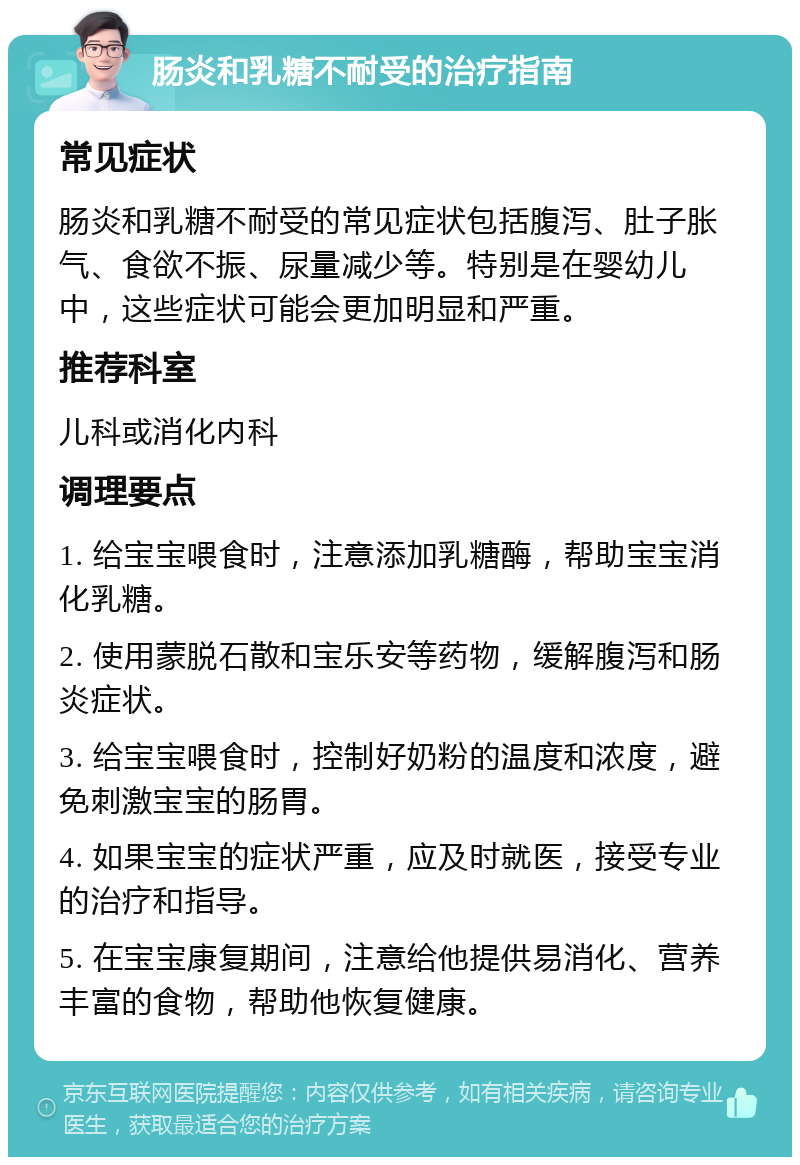 肠炎和乳糖不耐受的治疗指南 常见症状 肠炎和乳糖不耐受的常见症状包括腹泻、肚子胀气、食欲不振、尿量减少等。特别是在婴幼儿中，这些症状可能会更加明显和严重。 推荐科室 儿科或消化内科 调理要点 1. 给宝宝喂食时，注意添加乳糖酶，帮助宝宝消化乳糖。 2. 使用蒙脱石散和宝乐安等药物，缓解腹泻和肠炎症状。 3. 给宝宝喂食时，控制好奶粉的温度和浓度，避免刺激宝宝的肠胃。 4. 如果宝宝的症状严重，应及时就医，接受专业的治疗和指导。 5. 在宝宝康复期间，注意给他提供易消化、营养丰富的食物，帮助他恢复健康。