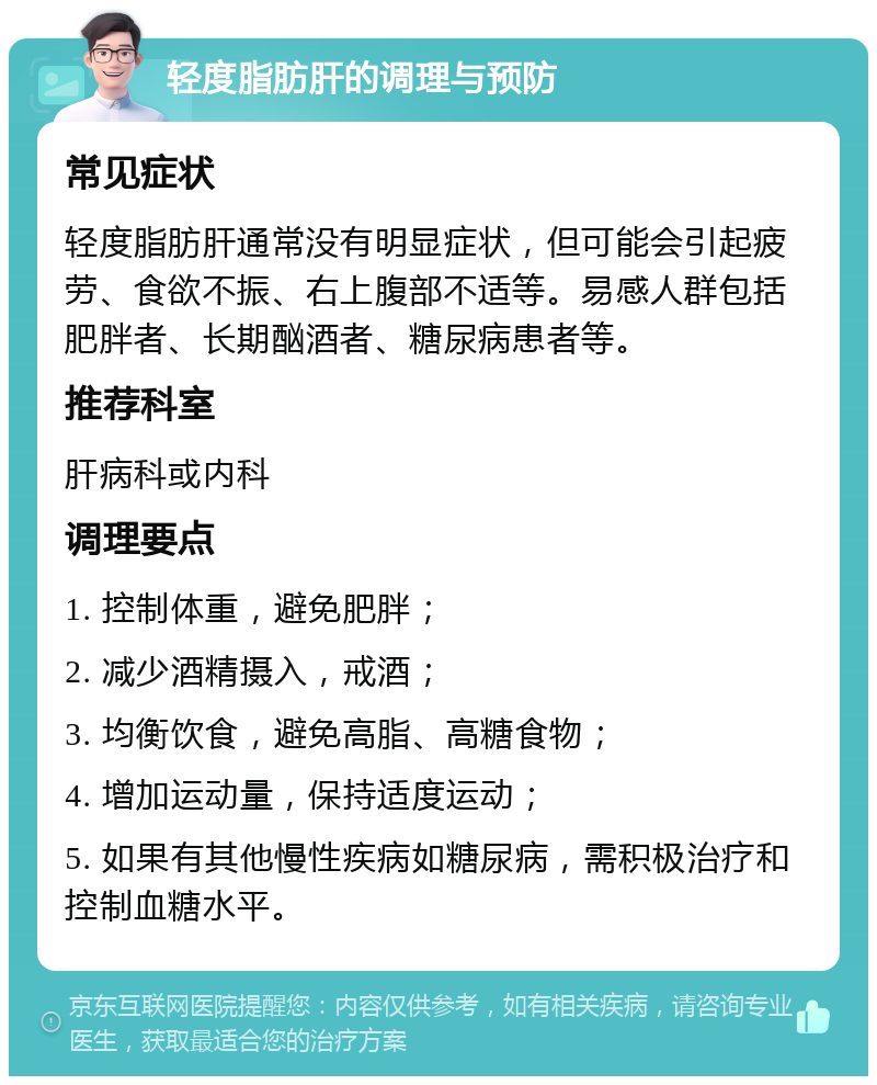 轻度脂肪肝的调理与预防 常见症状 轻度脂肪肝通常没有明显症状，但可能会引起疲劳、食欲不振、右上腹部不适等。易感人群包括肥胖者、长期酗酒者、糖尿病患者等。 推荐科室 肝病科或内科 调理要点 1. 控制体重，避免肥胖； 2. 减少酒精摄入，戒酒； 3. 均衡饮食，避免高脂、高糖食物； 4. 增加运动量，保持适度运动； 5. 如果有其他慢性疾病如糖尿病，需积极治疗和控制血糖水平。