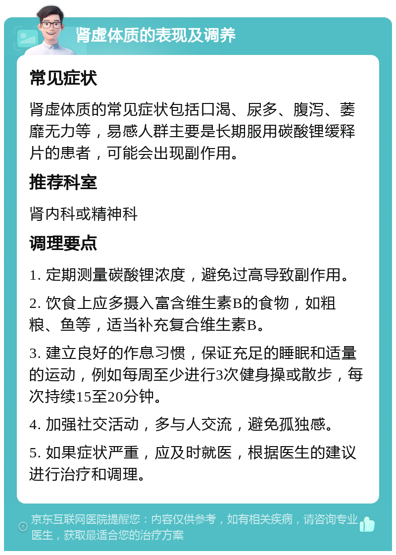 肾虚体质的表现及调养 常见症状 肾虚体质的常见症状包括口渴、尿多、腹泻、萎靡无力等，易感人群主要是长期服用碳酸锂缓释片的患者，可能会出现副作用。 推荐科室 肾内科或精神科 调理要点 1. 定期测量碳酸锂浓度，避免过高导致副作用。 2. 饮食上应多摄入富含维生素B的食物，如粗粮、鱼等，适当补充复合维生素B。 3. 建立良好的作息习惯，保证充足的睡眠和适量的运动，例如每周至少进行3次健身操或散步，每次持续15至20分钟。 4. 加强社交活动，多与人交流，避免孤独感。 5. 如果症状严重，应及时就医，根据医生的建议进行治疗和调理。