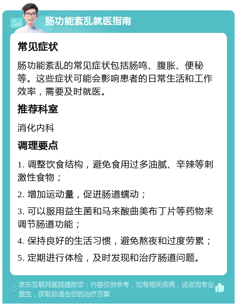 肠功能紊乱就医指南 常见症状 肠功能紊乱的常见症状包括肠鸣、腹胀、便秘等。这些症状可能会影响患者的日常生活和工作效率，需要及时就医。 推荐科室 消化内科 调理要点 1. 调整饮食结构，避免食用过多油腻、辛辣等刺激性食物； 2. 增加运动量，促进肠道蠕动； 3. 可以服用益生菌和马来酸曲美布丁片等药物来调节肠道功能； 4. 保持良好的生活习惯，避免熬夜和过度劳累； 5. 定期进行体检，及时发现和治疗肠道问题。