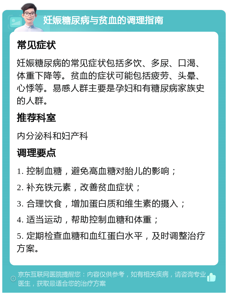 妊娠糖尿病与贫血的调理指南 常见症状 妊娠糖尿病的常见症状包括多饮、多尿、口渴、体重下降等。贫血的症状可能包括疲劳、头晕、心悸等。易感人群主要是孕妇和有糖尿病家族史的人群。 推荐科室 内分泌科和妇产科 调理要点 1. 控制血糖，避免高血糖对胎儿的影响； 2. 补充铁元素，改善贫血症状； 3. 合理饮食，增加蛋白质和维生素的摄入； 4. 适当运动，帮助控制血糖和体重； 5. 定期检查血糖和血红蛋白水平，及时调整治疗方案。