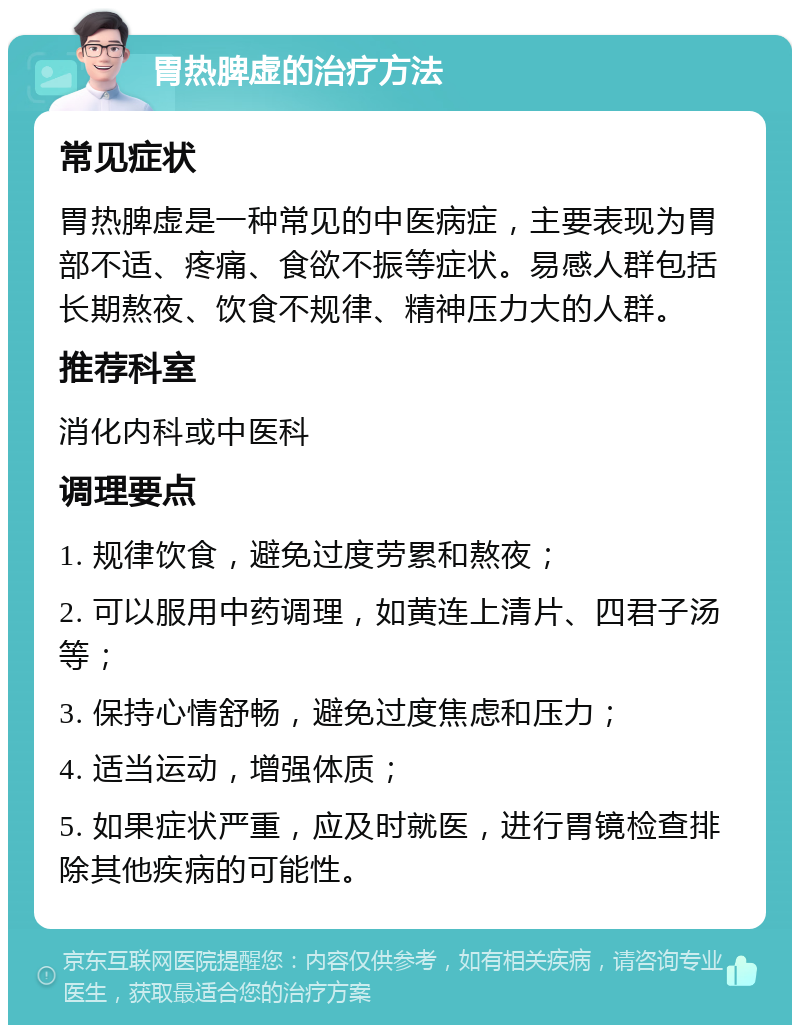 胃热脾虚的治疗方法 常见症状 胃热脾虚是一种常见的中医病症，主要表现为胃部不适、疼痛、食欲不振等症状。易感人群包括长期熬夜、饮食不规律、精神压力大的人群。 推荐科室 消化内科或中医科 调理要点 1. 规律饮食，避免过度劳累和熬夜； 2. 可以服用中药调理，如黄连上清片、四君子汤等； 3. 保持心情舒畅，避免过度焦虑和压力； 4. 适当运动，增强体质； 5. 如果症状严重，应及时就医，进行胃镜检查排除其他疾病的可能性。