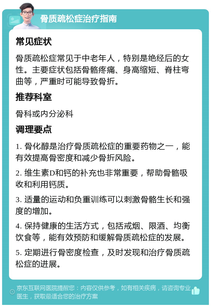 骨质疏松症治疗指南 常见症状 骨质疏松症常见于中老年人，特别是绝经后的女性。主要症状包括骨骼疼痛、身高缩短、脊柱弯曲等，严重时可能导致骨折。 推荐科室 骨科或内分泌科 调理要点 1. 骨化醇是治疗骨质疏松症的重要药物之一，能有效提高骨密度和减少骨折风险。 2. 维生素D和钙的补充也非常重要，帮助骨骼吸收和利用钙质。 3. 适量的运动和负重训练可以刺激骨骼生长和强度的增加。 4. 保持健康的生活方式，包括戒烟、限酒、均衡饮食等，能有效预防和缓解骨质疏松症的发展。 5. 定期进行骨密度检查，及时发现和治疗骨质疏松症的进展。