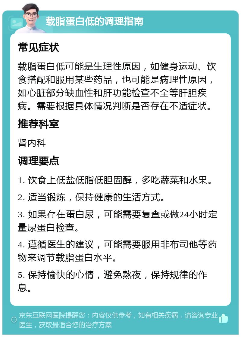 载脂蛋白低的调理指南 常见症状 载脂蛋白低可能是生理性原因，如健身运动、饮食搭配和服用某些药品，也可能是病理性原因，如心脏部分缺血性和肝功能检查不全等肝胆疾病。需要根据具体情况判断是否存在不适症状。 推荐科室 肾内科 调理要点 1. 饮食上低盐低脂低胆固醇，多吃蔬菜和水果。 2. 适当锻炼，保持健康的生活方式。 3. 如果存在蛋白尿，可能需要复查或做24小时定量尿蛋白检查。 4. 遵循医生的建议，可能需要服用非布司他等药物来调节载脂蛋白水平。 5. 保持愉快的心情，避免熬夜，保持规律的作息。