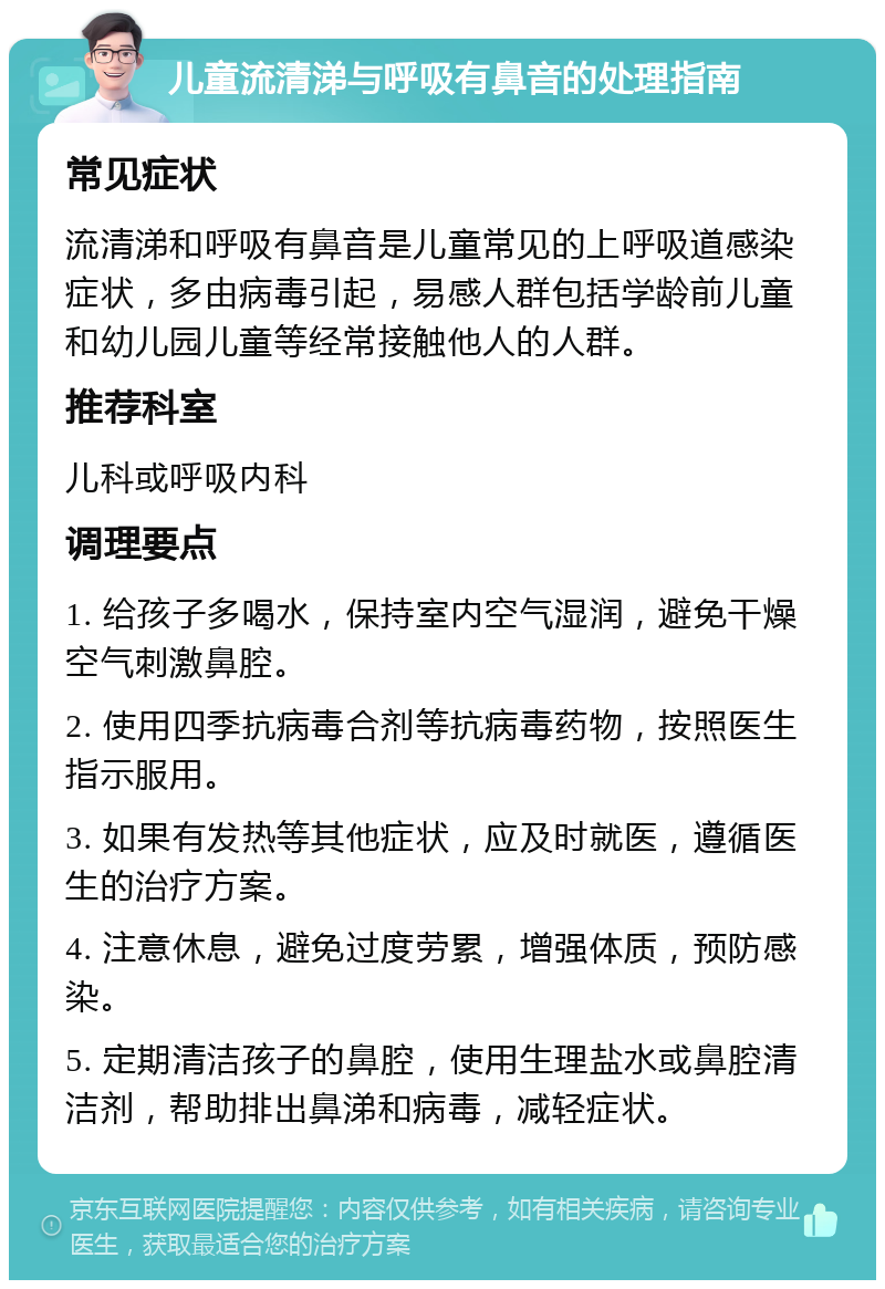 儿童流清涕与呼吸有鼻音的处理指南 常见症状 流清涕和呼吸有鼻音是儿童常见的上呼吸道感染症状，多由病毒引起，易感人群包括学龄前儿童和幼儿园儿童等经常接触他人的人群。 推荐科室 儿科或呼吸内科 调理要点 1. 给孩子多喝水，保持室内空气湿润，避免干燥空气刺激鼻腔。 2. 使用四季抗病毒合剂等抗病毒药物，按照医生指示服用。 3. 如果有发热等其他症状，应及时就医，遵循医生的治疗方案。 4. 注意休息，避免过度劳累，增强体质，预防感染。 5. 定期清洁孩子的鼻腔，使用生理盐水或鼻腔清洁剂，帮助排出鼻涕和病毒，减轻症状。