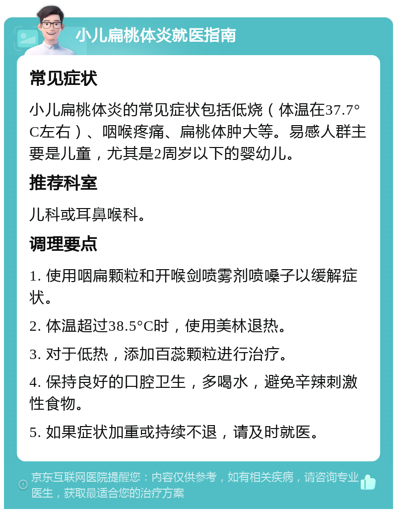 小儿扁桃体炎就医指南 常见症状 小儿扁桃体炎的常见症状包括低烧（体温在37.7°C左右）、咽喉疼痛、扁桃体肿大等。易感人群主要是儿童，尤其是2周岁以下的婴幼儿。 推荐科室 儿科或耳鼻喉科。 调理要点 1. 使用咽扁颗粒和开喉剑喷雾剂喷嗓子以缓解症状。 2. 体温超过38.5°C时，使用美林退热。 3. 对于低热，添加百蕊颗粒进行治疗。 4. 保持良好的口腔卫生，多喝水，避免辛辣刺激性食物。 5. 如果症状加重或持续不退，请及时就医。