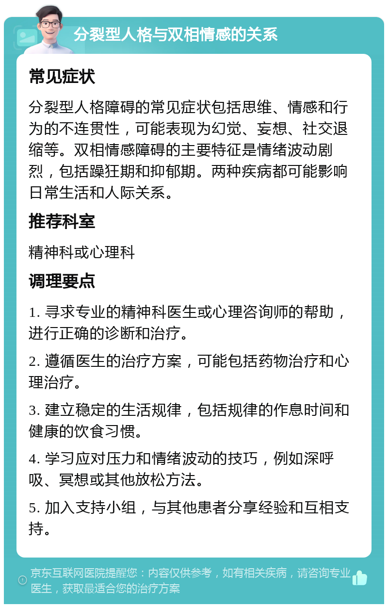 分裂型人格与双相情感的关系 常见症状 分裂型人格障碍的常见症状包括思维、情感和行为的不连贯性，可能表现为幻觉、妄想、社交退缩等。双相情感障碍的主要特征是情绪波动剧烈，包括躁狂期和抑郁期。两种疾病都可能影响日常生活和人际关系。 推荐科室 精神科或心理科 调理要点 1. 寻求专业的精神科医生或心理咨询师的帮助，进行正确的诊断和治疗。 2. 遵循医生的治疗方案，可能包括药物治疗和心理治疗。 3. 建立稳定的生活规律，包括规律的作息时间和健康的饮食习惯。 4. 学习应对压力和情绪波动的技巧，例如深呼吸、冥想或其他放松方法。 5. 加入支持小组，与其他患者分享经验和互相支持。