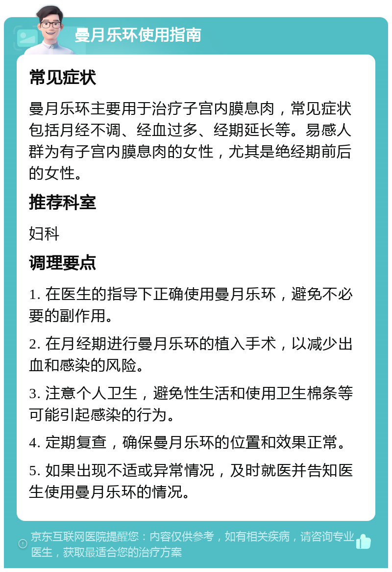 曼月乐环使用指南 常见症状 曼月乐环主要用于治疗子宫内膜息肉，常见症状包括月经不调、经血过多、经期延长等。易感人群为有子宫内膜息肉的女性，尤其是绝经期前后的女性。 推荐科室 妇科 调理要点 1. 在医生的指导下正确使用曼月乐环，避免不必要的副作用。 2. 在月经期进行曼月乐环的植入手术，以减少出血和感染的风险。 3. 注意个人卫生，避免性生活和使用卫生棉条等可能引起感染的行为。 4. 定期复查，确保曼月乐环的位置和效果正常。 5. 如果出现不适或异常情况，及时就医并告知医生使用曼月乐环的情况。