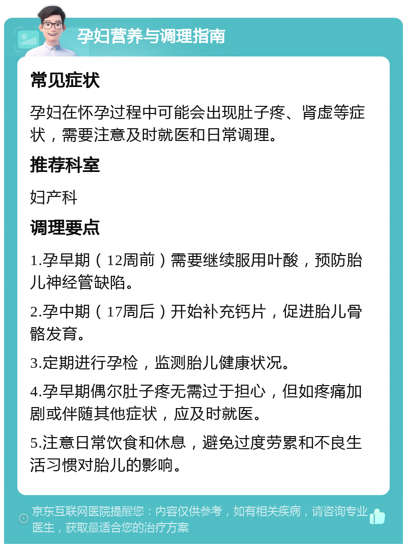 孕妇营养与调理指南 常见症状 孕妇在怀孕过程中可能会出现肚子疼、肾虚等症状，需要注意及时就医和日常调理。 推荐科室 妇产科 调理要点 1.孕早期（12周前）需要继续服用叶酸，预防胎儿神经管缺陷。 2.孕中期（17周后）开始补充钙片，促进胎儿骨骼发育。 3.定期进行孕检，监测胎儿健康状况。 4.孕早期偶尔肚子疼无需过于担心，但如疼痛加剧或伴随其他症状，应及时就医。 5.注意日常饮食和休息，避免过度劳累和不良生活习惯对胎儿的影响。