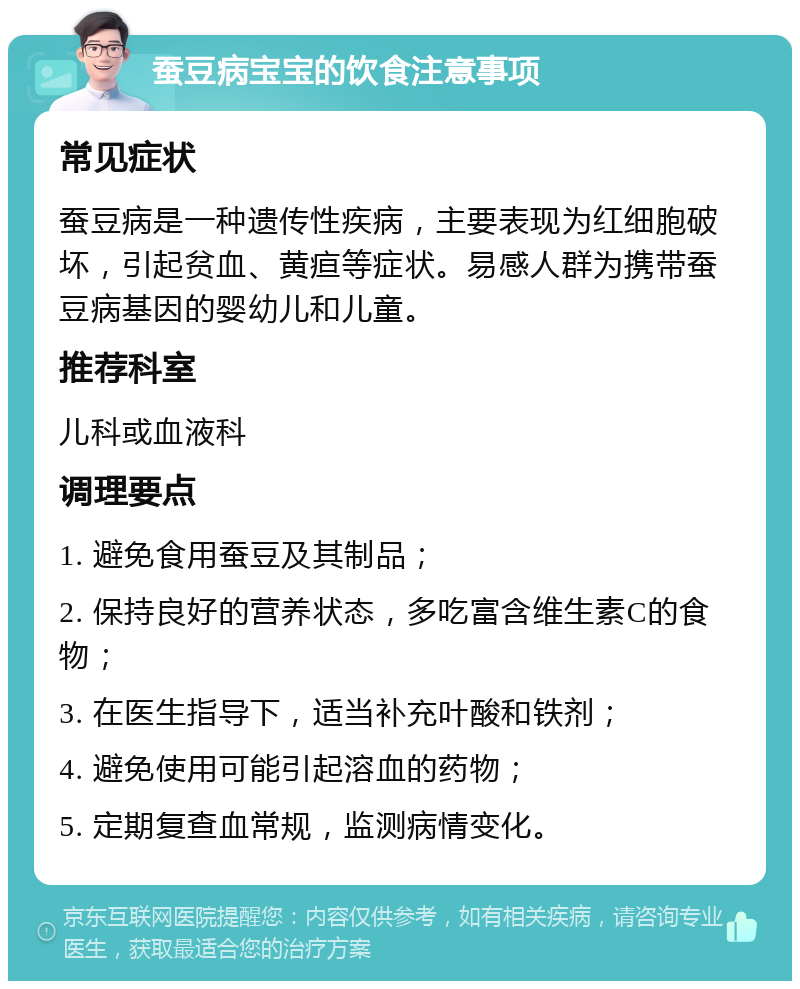 蚕豆病宝宝的饮食注意事项 常见症状 蚕豆病是一种遗传性疾病，主要表现为红细胞破坏，引起贫血、黄疸等症状。易感人群为携带蚕豆病基因的婴幼儿和儿童。 推荐科室 儿科或血液科 调理要点 1. 避免食用蚕豆及其制品； 2. 保持良好的营养状态，多吃富含维生素C的食物； 3. 在医生指导下，适当补充叶酸和铁剂； 4. 避免使用可能引起溶血的药物； 5. 定期复查血常规，监测病情变化。