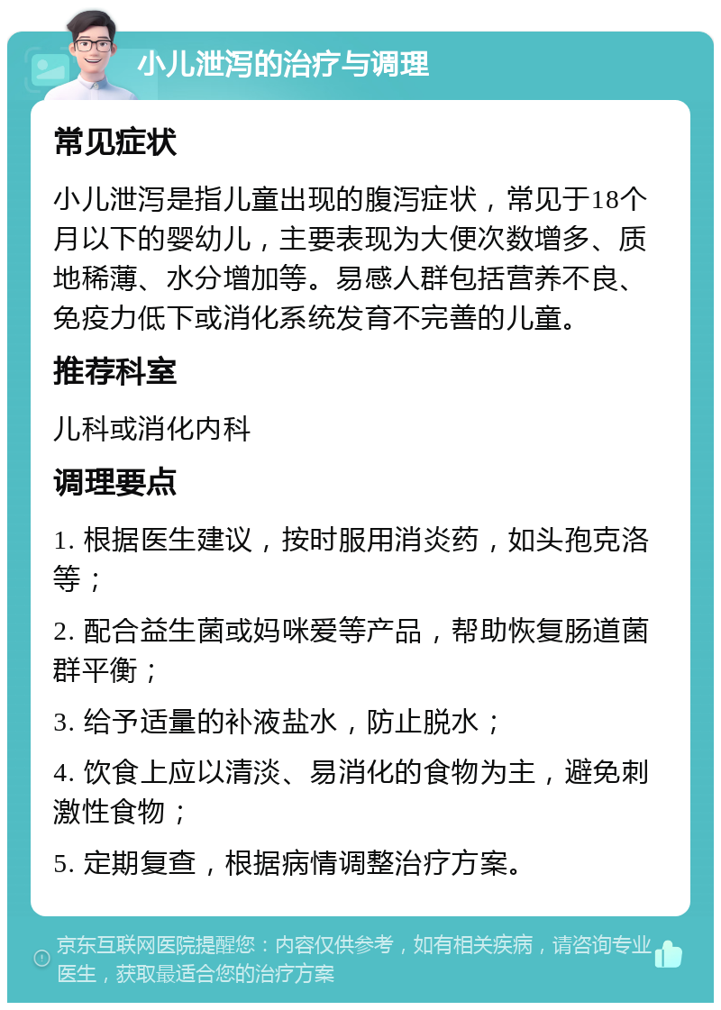 小儿泄泻的治疗与调理 常见症状 小儿泄泻是指儿童出现的腹泻症状，常见于18个月以下的婴幼儿，主要表现为大便次数增多、质地稀薄、水分增加等。易感人群包括营养不良、免疫力低下或消化系统发育不完善的儿童。 推荐科室 儿科或消化内科 调理要点 1. 根据医生建议，按时服用消炎药，如头孢克洛等； 2. 配合益生菌或妈咪爱等产品，帮助恢复肠道菌群平衡； 3. 给予适量的补液盐水，防止脱水； 4. 饮食上应以清淡、易消化的食物为主，避免刺激性食物； 5. 定期复查，根据病情调整治疗方案。