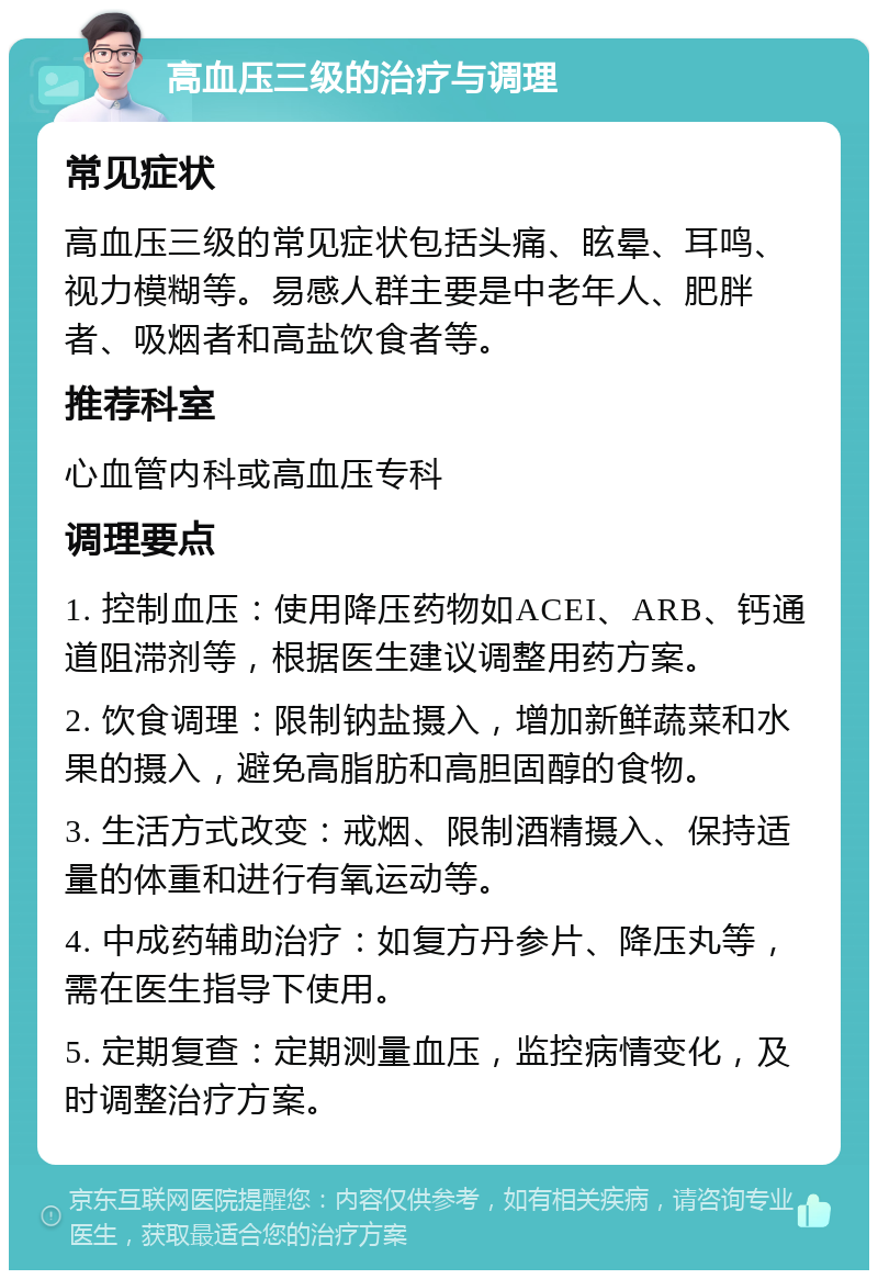 高血压三级的治疗与调理 常见症状 高血压三级的常见症状包括头痛、眩晕、耳鸣、视力模糊等。易感人群主要是中老年人、肥胖者、吸烟者和高盐饮食者等。 推荐科室 心血管内科或高血压专科 调理要点 1. 控制血压：使用降压药物如ACEI、ARB、钙通道阻滞剂等，根据医生建议调整用药方案。 2. 饮食调理：限制钠盐摄入，增加新鲜蔬菜和水果的摄入，避免高脂肪和高胆固醇的食物。 3. 生活方式改变：戒烟、限制酒精摄入、保持适量的体重和进行有氧运动等。 4. 中成药辅助治疗：如复方丹参片、降压丸等，需在医生指导下使用。 5. 定期复查：定期测量血压，监控病情变化，及时调整治疗方案。