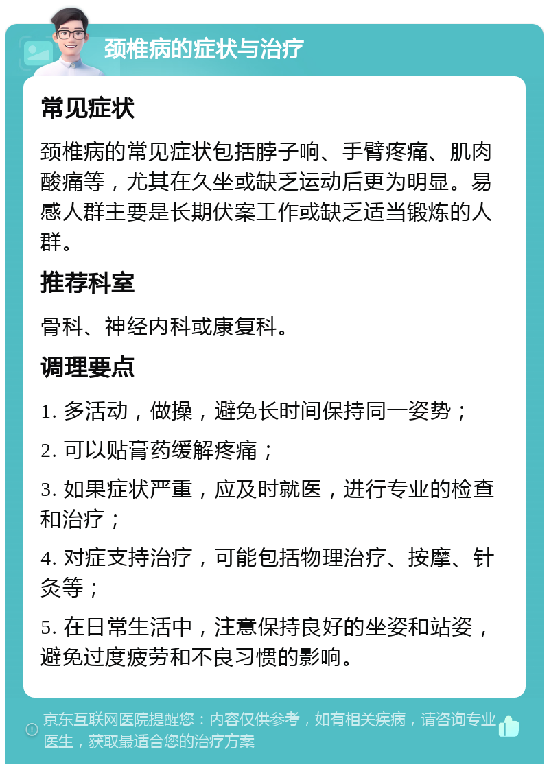 颈椎病的症状与治疗 常见症状 颈椎病的常见症状包括脖子响、手臂疼痛、肌肉酸痛等，尤其在久坐或缺乏运动后更为明显。易感人群主要是长期伏案工作或缺乏适当锻炼的人群。 推荐科室 骨科、神经内科或康复科。 调理要点 1. 多活动，做操，避免长时间保持同一姿势； 2. 可以贴膏药缓解疼痛； 3. 如果症状严重，应及时就医，进行专业的检查和治疗； 4. 对症支持治疗，可能包括物理治疗、按摩、针灸等； 5. 在日常生活中，注意保持良好的坐姿和站姿，避免过度疲劳和不良习惯的影响。