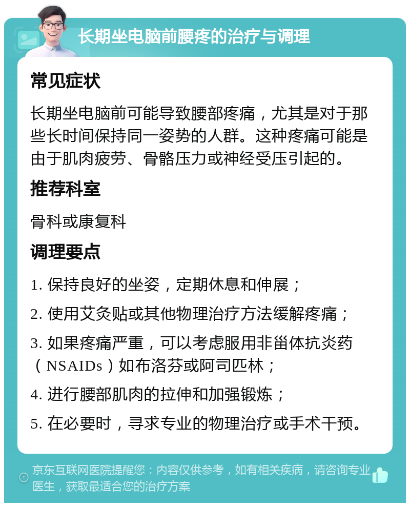 长期坐电脑前腰疼的治疗与调理 常见症状 长期坐电脑前可能导致腰部疼痛，尤其是对于那些长时间保持同一姿势的人群。这种疼痛可能是由于肌肉疲劳、骨骼压力或神经受压引起的。 推荐科室 骨科或康复科 调理要点 1. 保持良好的坐姿，定期休息和伸展； 2. 使用艾灸贴或其他物理治疗方法缓解疼痛； 3. 如果疼痛严重，可以考虑服用非甾体抗炎药（NSAIDs）如布洛芬或阿司匹林； 4. 进行腰部肌肉的拉伸和加强锻炼； 5. 在必要时，寻求专业的物理治疗或手术干预。