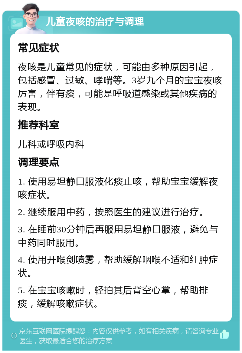 儿童夜咳的治疗与调理 常见症状 夜咳是儿童常见的症状，可能由多种原因引起，包括感冒、过敏、哮喘等。3岁九个月的宝宝夜咳厉害，伴有痰，可能是呼吸道感染或其他疾病的表现。 推荐科室 儿科或呼吸内科 调理要点 1. 使用易坦静口服液化痰止咳，帮助宝宝缓解夜咳症状。 2. 继续服用中药，按照医生的建议进行治疗。 3. 在睡前30分钟后再服用易坦静口服液，避免与中药同时服用。 4. 使用开喉剑喷雾，帮助缓解咽喉不适和红肿症状。 5. 在宝宝咳嗽时，轻拍其后背空心掌，帮助排痰，缓解咳嗽症状。