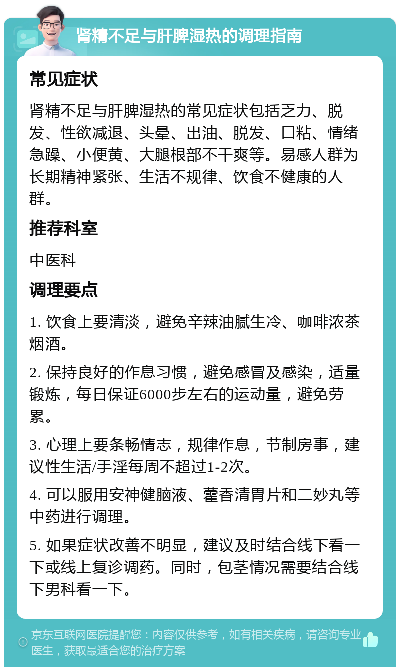 肾精不足与肝脾湿热的调理指南 常见症状 肾精不足与肝脾湿热的常见症状包括乏力、脱发、性欲减退、头晕、出油、脱发、口粘、情绪急躁、小便黄、大腿根部不干爽等。易感人群为长期精神紧张、生活不规律、饮食不健康的人群。 推荐科室 中医科 调理要点 1. 饮食上要清淡，避免辛辣油腻生冷、咖啡浓茶烟酒。 2. 保持良好的作息习惯，避免感冒及感染，适量锻炼，每日保证6000步左右的运动量，避免劳累。 3. 心理上要条畅情志，规律作息，节制房事，建议性生活/手淫每周不超过1-2次。 4. 可以服用安神健脑液、藿香清胃片和二妙丸等中药进行调理。 5. 如果症状改善不明显，建议及时结合线下看一下或线上复诊调药。同时，包茎情况需要结合线下男科看一下。