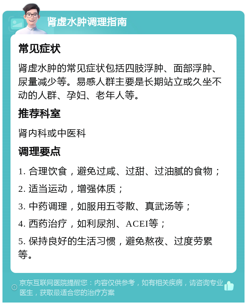 肾虚水肿调理指南 常见症状 肾虚水肿的常见症状包括四肢浮肿、面部浮肿、尿量减少等。易感人群主要是长期站立或久坐不动的人群、孕妇、老年人等。 推荐科室 肾内科或中医科 调理要点 1. 合理饮食，避免过咸、过甜、过油腻的食物； 2. 适当运动，增强体质； 3. 中药调理，如服用五苓散、真武汤等； 4. 西药治疗，如利尿剂、ACEI等； 5. 保持良好的生活习惯，避免熬夜、过度劳累等。